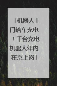 机器人上门给车充电！千台充电机器人年内在京上岗